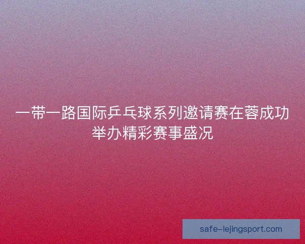 一带一路国际乒乓球系列邀请赛在蓉成功举办精彩赛事盛况