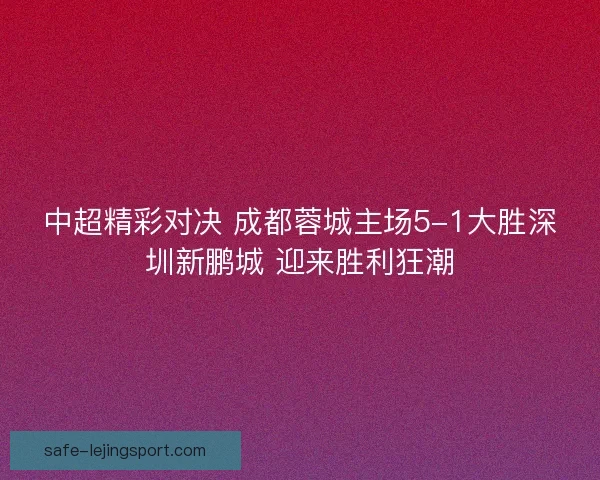 中超精彩对决 成都蓉城主场5-1大胜深圳新鹏城 迎来胜利狂潮