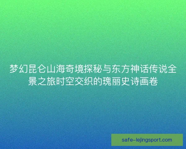 梦幻昆仑山海奇境探秘与东方神话传说全景之旅时空交织的瑰丽史诗画卷