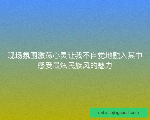 现场氛围激荡心灵让我不自觉地融入其中感受最炫民族风的魅力