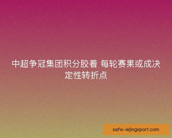 中超争冠集团积分胶着 每轮赛果或成决定性转折点