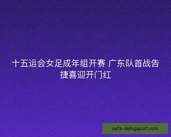 十五运会女足成年组开赛 广东队首战告捷喜迎开门红