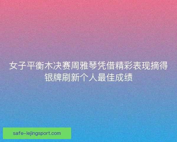 女子平衡木决赛周雅琴凭借精彩表现摘得银牌刷新个人最佳成绩